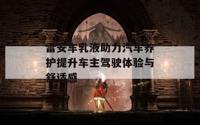 雷安车乳液助力汽车养护提升车主驾驶体验与舒适感
