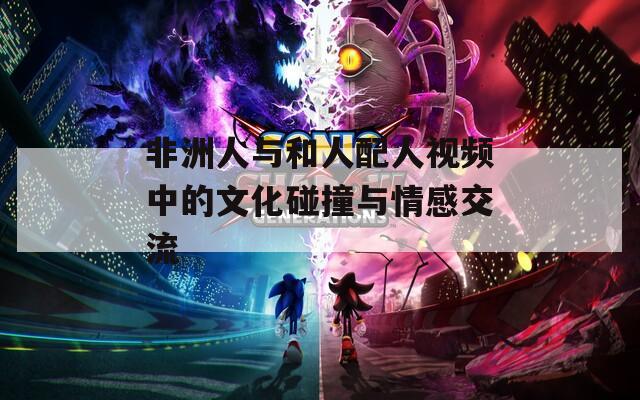 非洲人与和人配人视频中的文化碰撞与情感交流