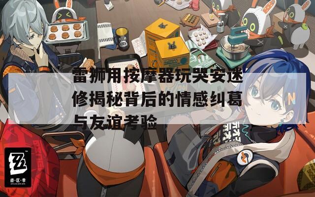 雷狮用按摩器玩哭安迷修揭秘背后的情感纠葛与友谊考验