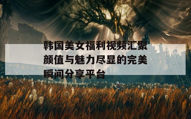 韩国美女福利视频汇聚颜值与魅力尽显的完美瞬间分享平台