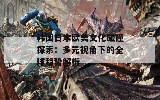 韩国日本欧美文化碰撞探索：多元视角下的全球趋势解析