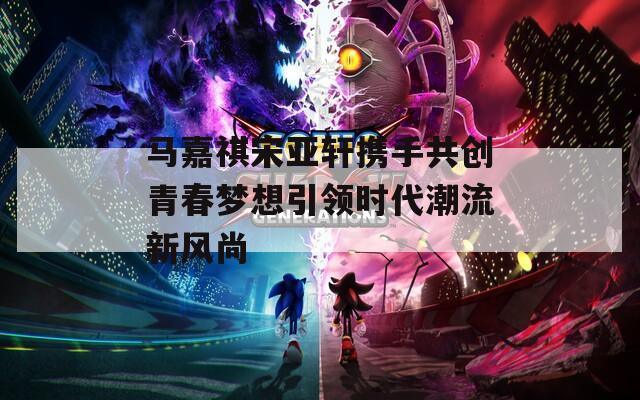 马嘉祺宋亚轩携手共创青春梦想引领时代潮流新风尚