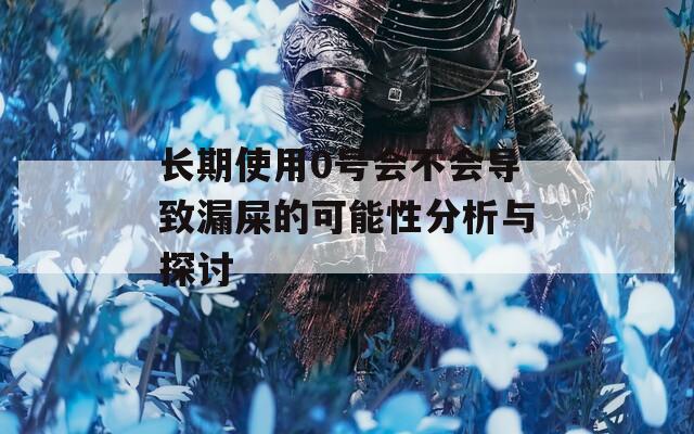 长期使用0号会不会导致漏屎的可能性分析与探讨