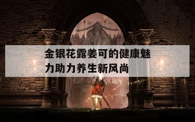 金银花露姜可的健康魅力助力养生新风尚