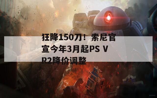 狂降150刀！索尼官宣今年3月起PS VR2降价调整