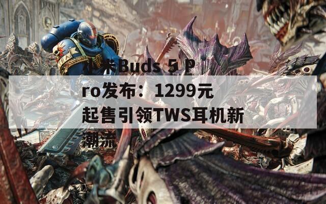小米Buds 5 Pro发布：1299元起售引领TWS耳机新潮流