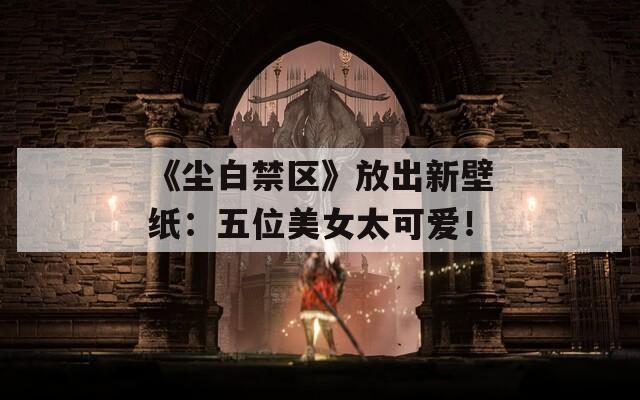 《尘白禁区》放出新壁纸：五位美女太可爱！
