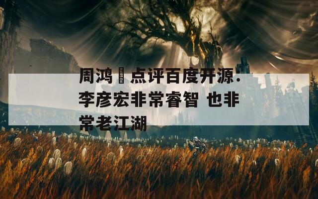 周鸿祎点评百度开源：李彦宏非常睿智 也非常老江湖