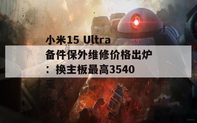 小米15 Ultra备件保外维修价格出炉：换主板最高3540元