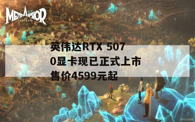 英伟达RTX 5070显卡现已正式上市 售价4599元起