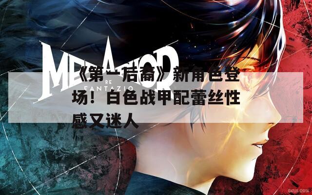 《第一后裔》新角色登场！白色战甲配蕾丝性感又迷人