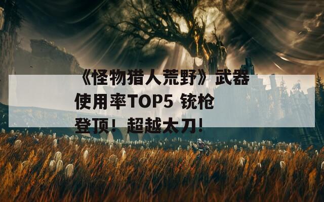 《怪物猎人荒野》武器使用率TOP5 铳枪登顶！超越太刀!