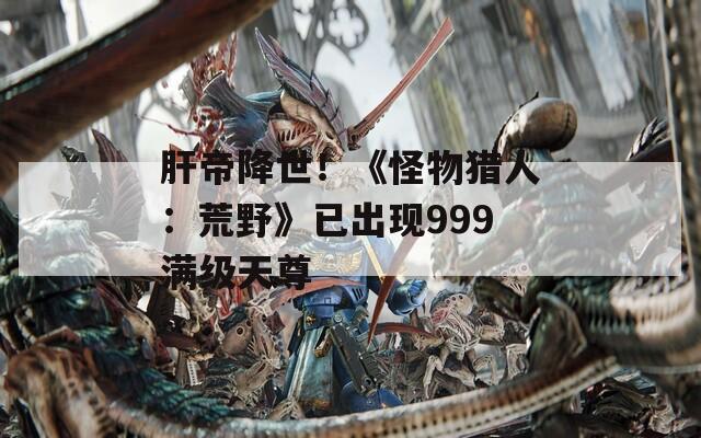 肝帝降世！《怪物猎人：荒野》已出现999满级天尊