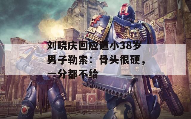刘晓庆回应遭小38岁男子勒索：骨头很硬，一分都不给