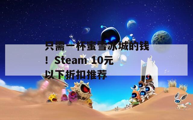 只需一杯蜜雪冰城的钱！Steam 10元以下折扣推荐