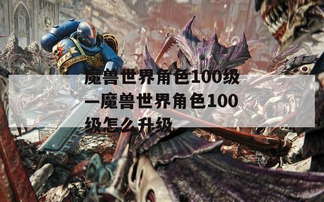 魔兽世界角色100级—魔兽世界角色100级怎么升级