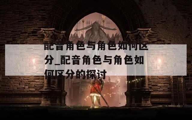配音角色与角色如何区分_配音角色与角色如何区分的探讨