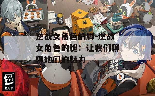 逆战女角色的脚-逆战女角色的腿：让我们聊聊她们的魅力