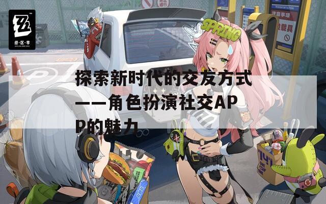探索新时代的交友方式——角色扮演社交APP的魅力