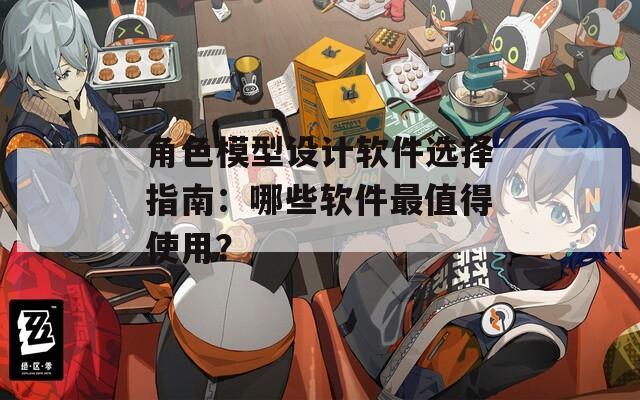 角色模型设计软件选择指南：哪些软件最值得使用？