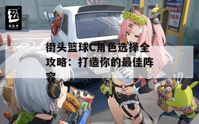 街头篮球C角色选择全攻略：打造你的最佳阵容