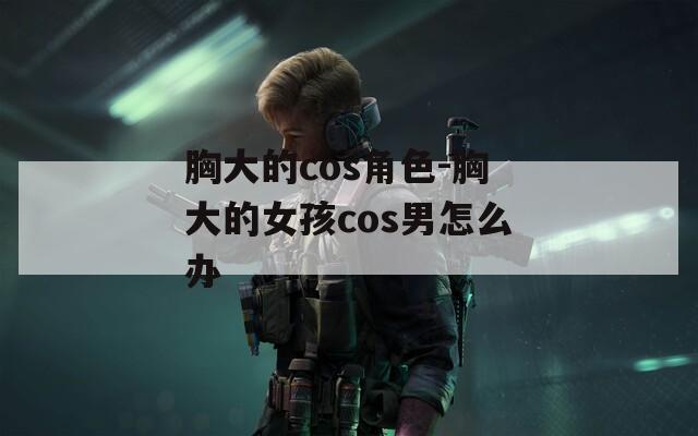 胸大的cos角色-胸大的女孩cos男怎么办