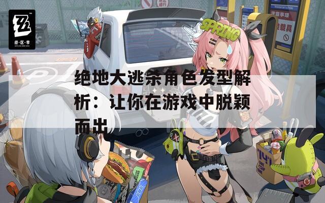 绝地大逃杀角色发型解析：让你在游戏中脱颖而出