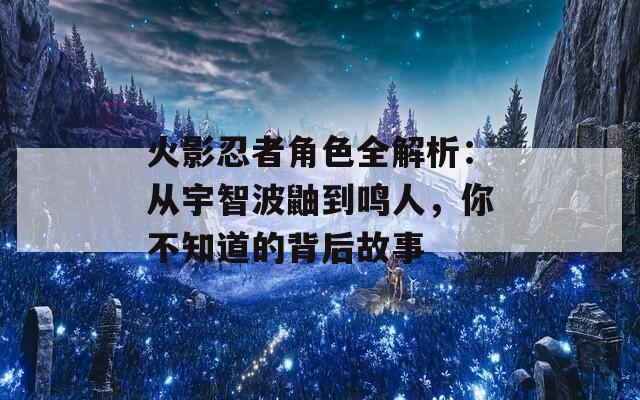 火影忍者角色全解析：从宇智波鼬到鸣人，你不知道的背后故事