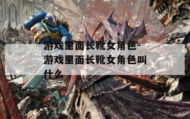 游戏里面长靴女角色-游戏里面长靴女角色叫什么