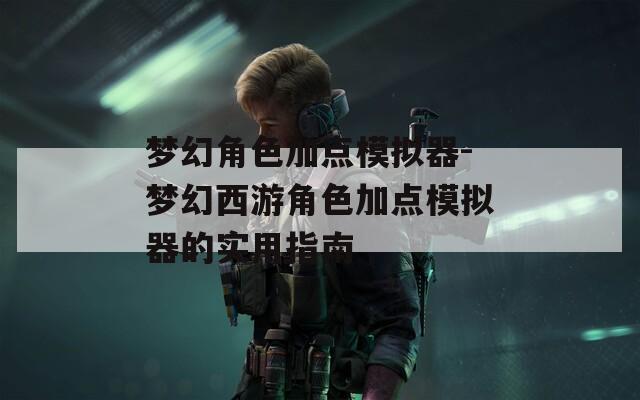 梦幻角色加点模拟器-梦幻西游角色加点模拟器的实用指南