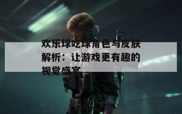 欢乐球吃球角色与皮肤解析：让游戏更有趣的视觉盛宴