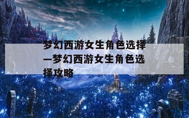 梦幻西游女生角色选择—梦幻西游女生角色选择攻略