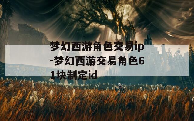 梦幻西游角色交易ip-梦幻西游交易角色61块制定id