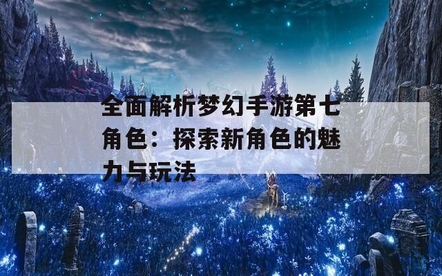 全面解析梦幻手游第七角色：探索新角色的魅力与玩法