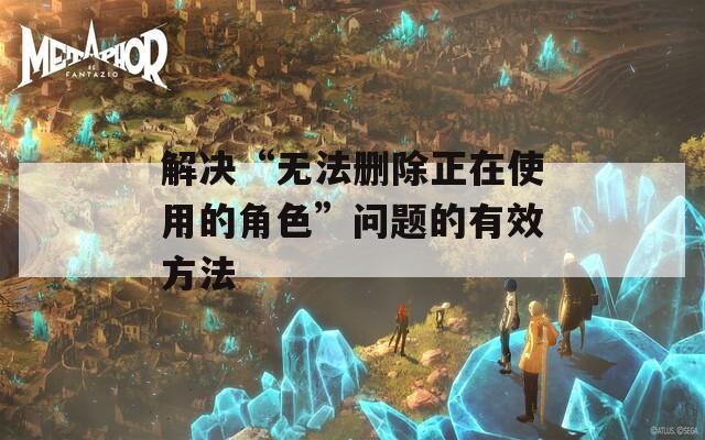解决“无法删除正在使用的角色”问题的有效方法