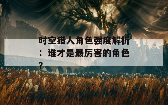 时空猎人角色强度解析：谁才是最厉害的角色？