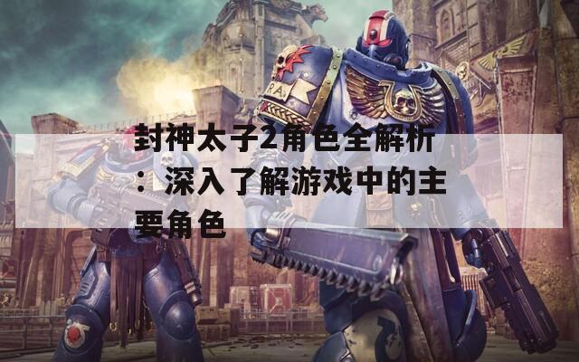 封神太子2角色全解析：深入了解游戏中的主要角色