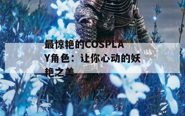 最惊艳的COSPLAY角色：让你心动的妖艳之美