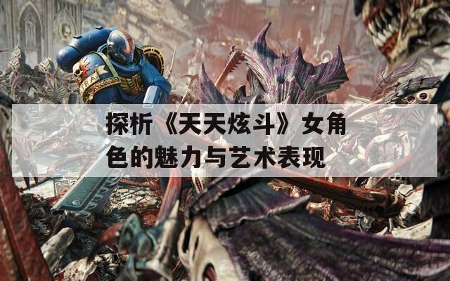 探析《天天炫斗》女角色的魅力与艺术表现