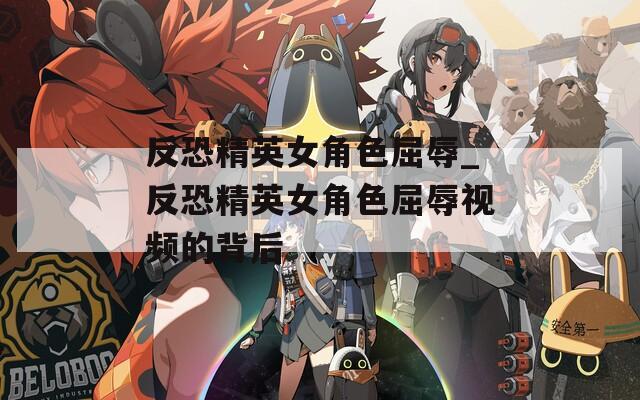 反恐精英女角色屈辱_反恐精英女角色屈辱视频的背后