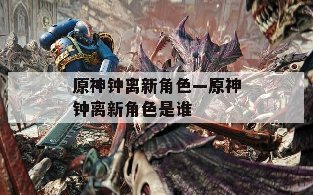 原神钟离新角色—原神钟离新角色是谁