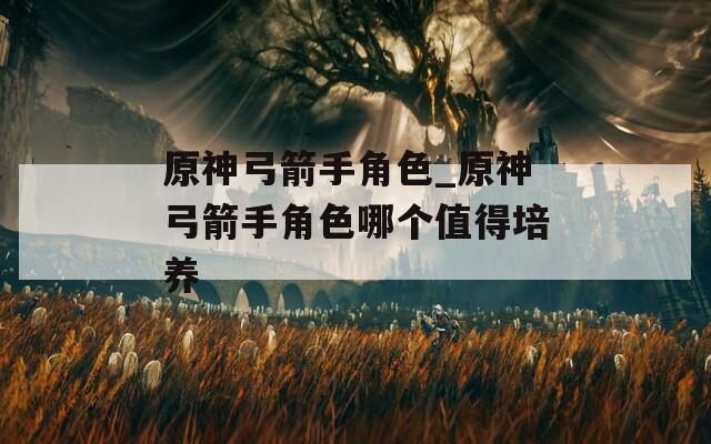 原神弓箭手角色_原神弓箭手角色哪个值得培养