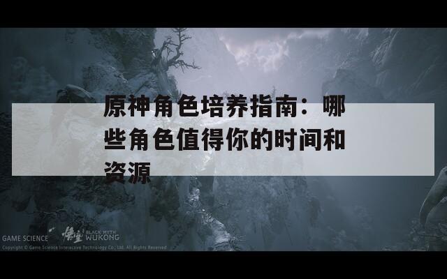 原神角色培养指南：哪些角色值得你的时间和资源