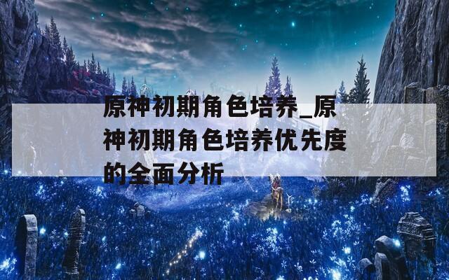 原神初期角色培养_原神初期角色培养优先度的全面分析