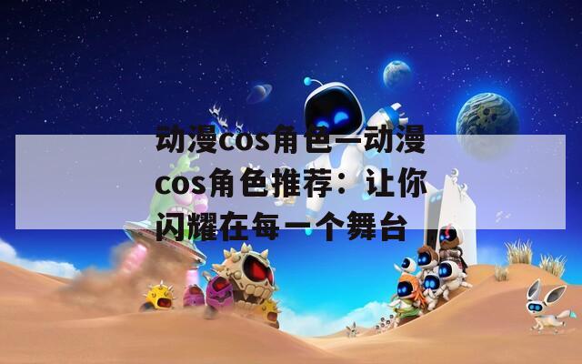 动漫cos角色—动漫cos角色推荐：让你闪耀在每一个舞台