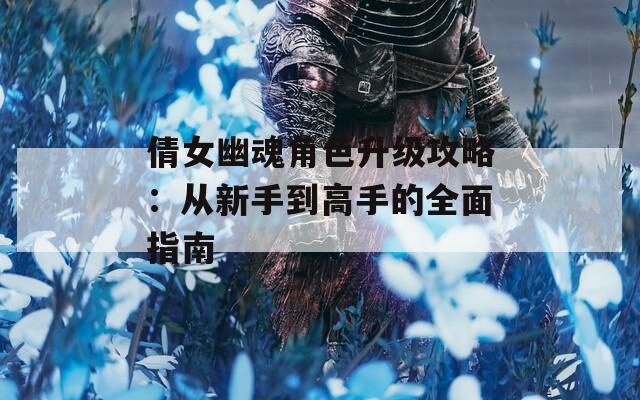 倩女幽魂角色升级攻略：从新手到高手的全面指南