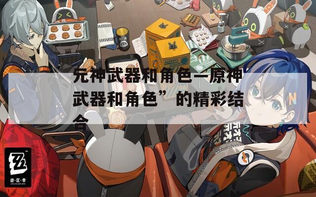 元神武器和角色—原神武器和角色”的精彩结合
