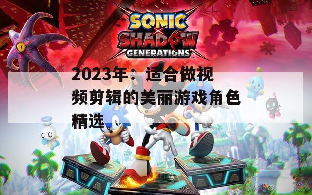 2023年：适合做视频剪辑的美丽游戏角色精选
