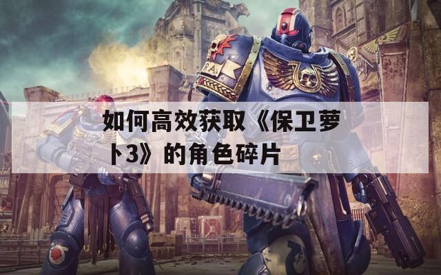 如何高效获取《保卫萝卜3》的角色碎片
