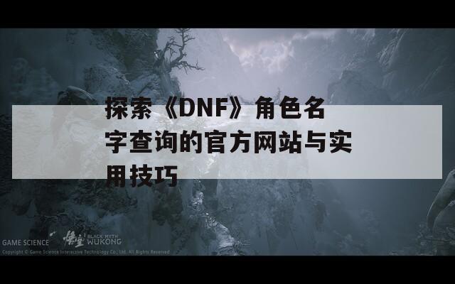 探索《DNF》角色名字查询的官方网站与实用技巧